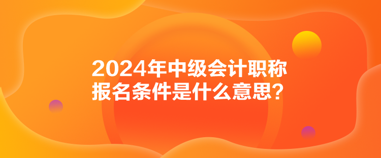 2024年中级会计职称报名条件是什么意思? 2024年中级会计职称报名条件是什么意思?