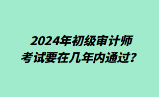 2024年初级审计师考试要在几年内通过? 2024年初级审计师考试要在几年内通过?
