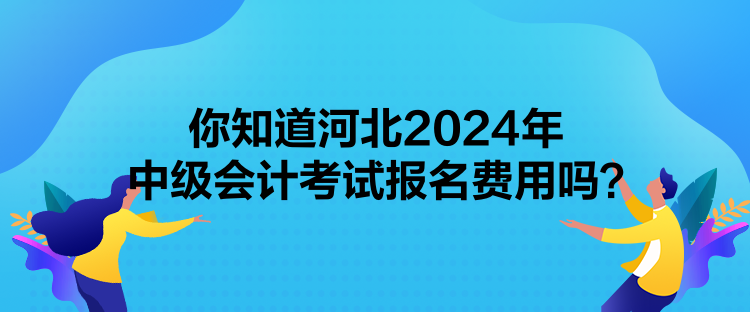 你知道河北2024年中级会计考试报名费用吗? 你知道河北2024年中级会计考试报名费用吗?