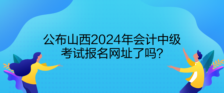 公布山西2024年会计中级考试报名网址了吗? 公布山西2024年会计中级考试报名网址了吗?