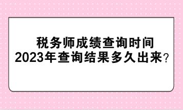 税务师成绩查询时间2023年查询结果多久出来? 税务师成绩查询时间2023年查询结果多久出来?