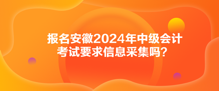 报名安徽2024年中级会计考试要求信息采集吗? 报名安徽2024年中级会计考试要求信息采集吗?