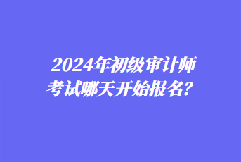 2024年初级审计师考试哪天开始报名? 2024年初级审计师考试哪天开始报名?