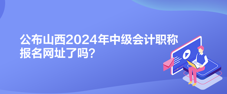 公布山西2024年中级会计职称报名网址了吗? 公布山西2024年中级会计职称报名网址了吗?