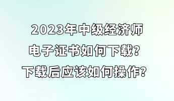 2023年中级经济师电子证书如何下载？下载后应该如何操作？