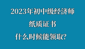2023年初中级经济师纸质证书什么时候能领取？