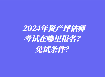 2024年资产评估师考试在哪里报名?免试条件? 2024年资产评估师考试在哪里报名?免试条件?