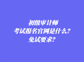 初级审计师考试报名官网是什么?免试要求? 初级审计师考试报名官网是什么?免试要求?