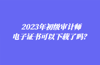 2023年初级审计师电子证书可以下载了吗? 2023年初级审计师电子证书可以下载了吗?