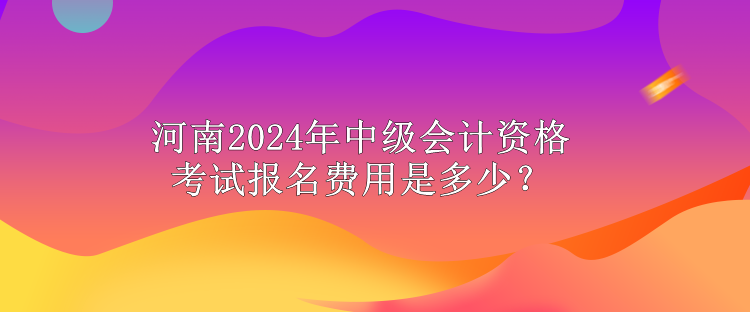 河南2024年中级会计资格考试报名费用是多少? 河南2024年中级会计资格考试报名费用是多少?