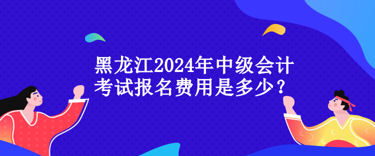 黑龙江2024年中级会计考试报名费用是多少? 黑龙江2024年中级会计考试报名费用是多少?