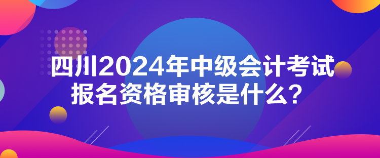 四川2024年中级会计考试报名资格审核是什么? 四川2024年中级会计考试报名资格审核是什么?