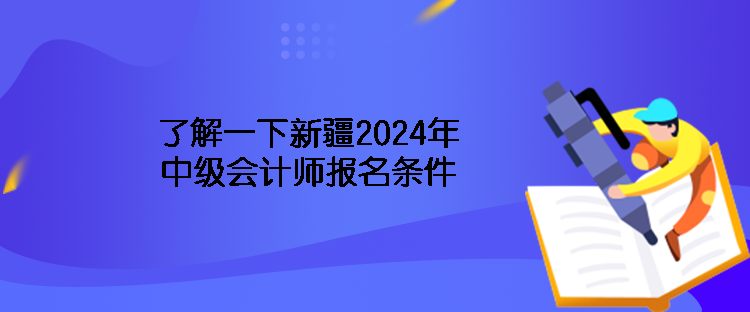 了解一下新疆2024年中级会计师报名条件 了解一下新疆2024年中级会计师报名条件