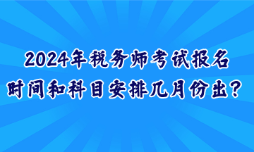 2024年税务师考试报名时间和科目安排几月份出? 2024年税务师考试报名时间和科目安排几月份出?