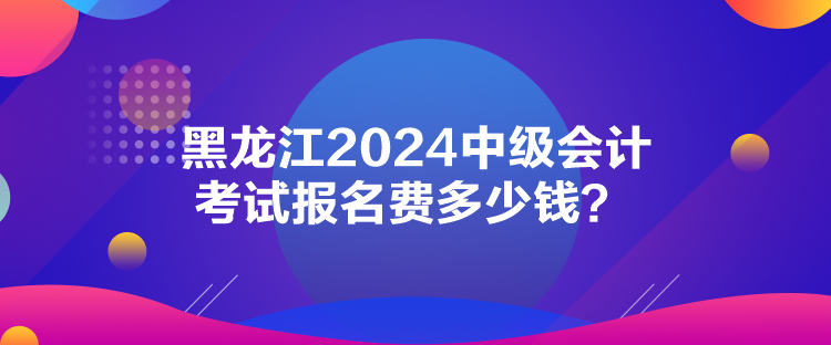 黑龙江2024中级会计考试报名费多少钱? 黑龙江2024中级会计考试报名费多少钱?