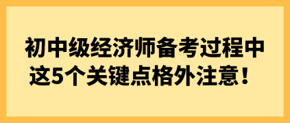 初中级经济师备考过程中 这5个关键点格外注意! 初中级经济师备考过程中 这5个关键点格外注意!