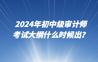 2024年初中级审计师考试大纲什么时候出? 2024年初中级审计师考试大纲什么时候出?
