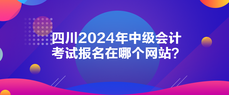 四川2024年中级会计考试报名在哪个网站? 四川2024年中级会计考试报名在哪个网站?