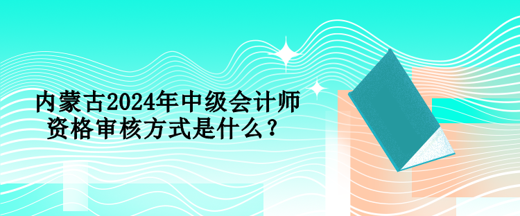 内蒙古2024年中级会计师资格审核方式是什么? 内蒙古2024年中级会计师资格审核方式是什么?