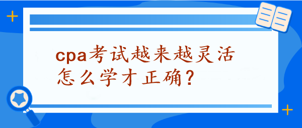 CPA考试越来越灵活怎么学才正确? CPA考试越来越灵活怎么学才正确?