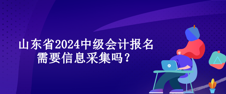 山东省2024中级会计报名需要信息采集吗？