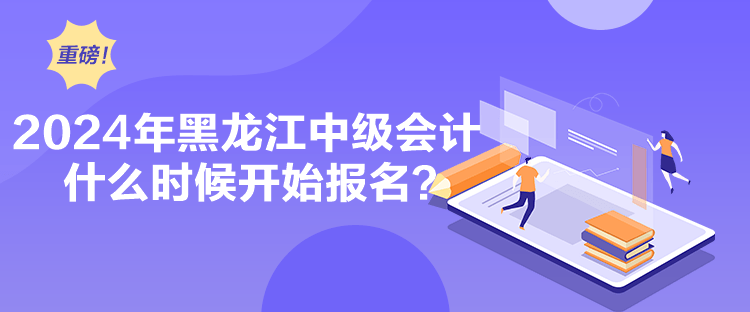 2024年黑龙江中级会计什么时候开始报名? 2024年黑龙江中级会计什么时候开始报名?
