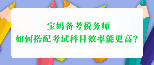 宝妈备考税务师 如何搭配考试科目效率能更高? 宝妈备考税务师 如何搭配考试科目效率能更高?