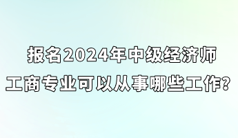 报名2024年中级经济师工商专业可以从事哪些工作? 报名2024年中级经济师工商专业可以从事哪些工作?