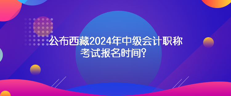 公布西藏2024年中级会计职称考试报名时间? 公布西藏2024年中级会计职称考试报名时间?