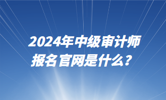 2024年中级审计师报名官网是什么? 2024年中级审计师报名官网是什么?