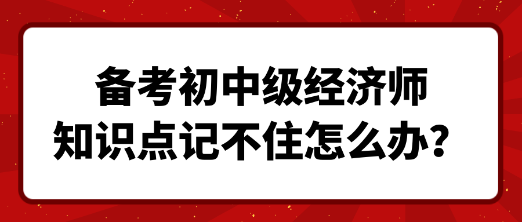 备考初中级经济师 知识点记不住怎么办? 备考初中级经济师 知识点记不住怎么办?