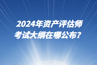 2024年资产评估师考试大纲在哪公布? 2024年资产评估师考试大纲在哪公布?
