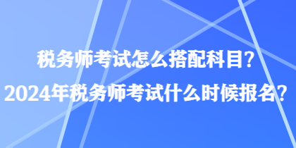 税务师考试怎么搭配科目?2024年税务师考试什么时候报名? 税务师考试怎么搭配科目?2024年税务师考试什么时候报名?