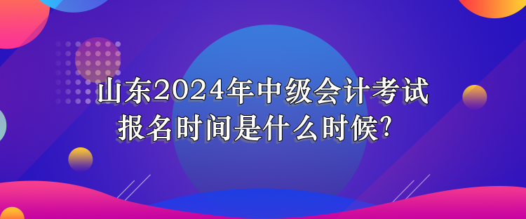 山东2024年中级会计考试报名时间是什么时候? 山东2024年中级会计考试报名时间是什么时候?
