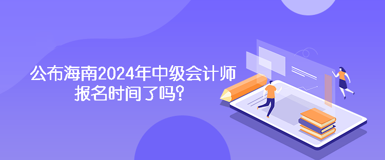 公布海南2024年中级会计师报名时间了吗? 公布海南2024年中级会计师报名时间了吗?