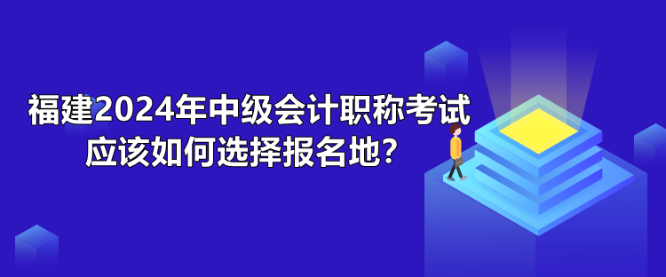 福建2024年中级会计职称考试应该如何选择报名地? 福建2024年中级会计职称考试应该如何选择报名地?
