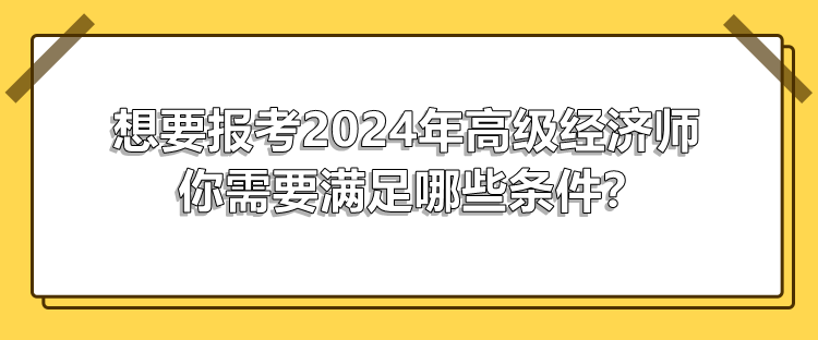 想要报考2024年高级经济师 你需要满足哪些条件? 想要报考2024年高级经济师 你需要满足哪些条件?