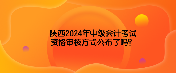 陕西2024年中级会计考试资格审核方式公布了吗？