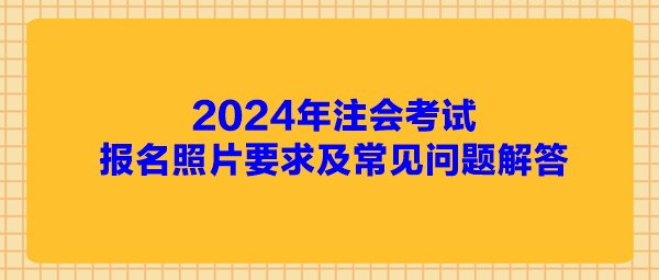 2024年注会考试报名照片要求及常见问题解答 2024年注会考试报名照片要求及常见问题解答