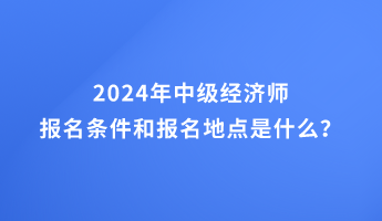 2024年中级经济师报名条件和报名地点的要求是什么? 2024年中级经济师报名条件和报名地点的要求是什么?