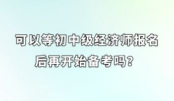 可以等初中级经济师报名后再开始备考吗? 可以等初中级经济师报名后再开始备考吗?