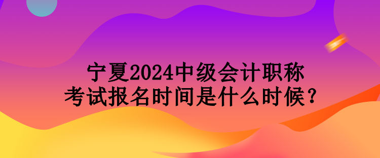 宁夏2024中级会计职称考试报名时间是什么时候? 宁夏2024中级会计职称考试报名时间是什么时候?