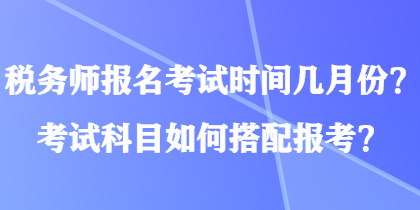 税务师报名考试时间几月份？考试科目如何搭配报考？