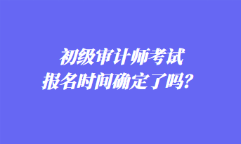 初级审计师考试报名时间确定了吗? 初级审计师考试报名时间确定了吗?