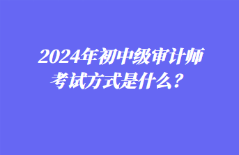 2024年初中级审计师考试方式是什么? 2024年初中级审计师考试方式是什么?