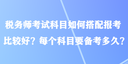 税务师考试科目如何搭配报考比较好？每个科目要备考多久？