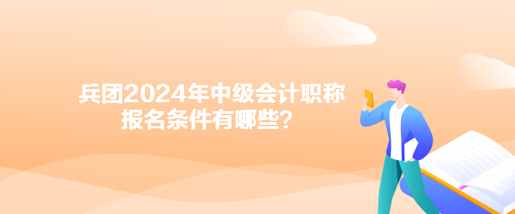 兵团2024年中级会计职称报名条件有哪些? 兵团2024年中级会计职称报名条件有哪些?