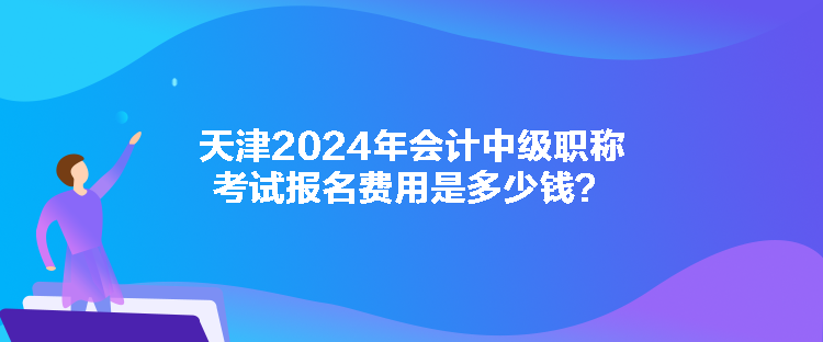 天津2024年会计中级职称考试报名费用是多少钱? 天津2024年会计中级职称考试报名费用是多少钱?