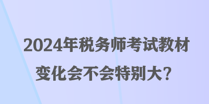 2024年税务师考试教材变化会不会特别大? 2024年税务师考试教材变化会不会特别大?