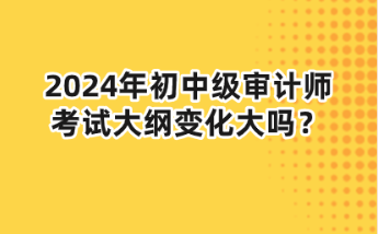 2024年初中级审计师大纲变化大吗? 2024年初中级审计师大纲变化大吗?